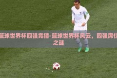 篮球世界杯四强竞猜-篮球世界杯风云，四强席位之谜
