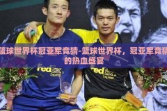 篮球世界杯冠亚军竞猜-篮球世界杯，冠亚军竞猜的热血盛宴