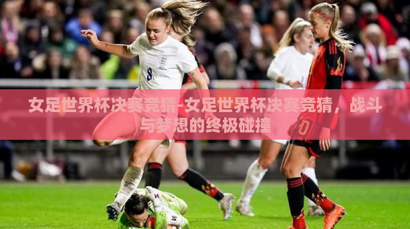 女足世界杯决赛竞猜-女足世界杯决赛竞猜，战斗与梦想的终极碰撞