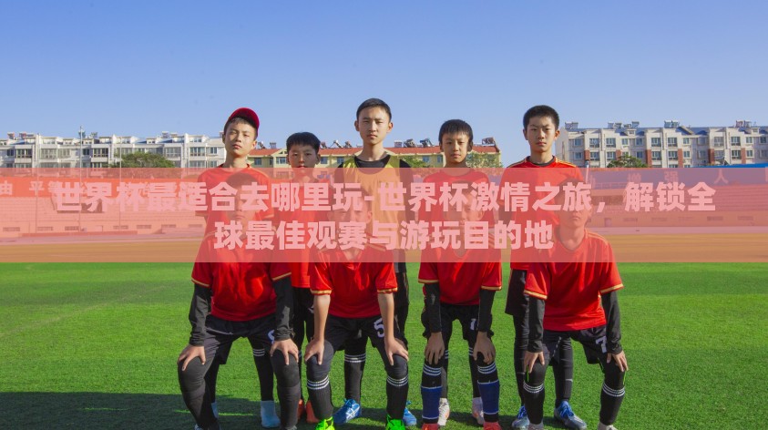 世界杯最适合去哪里玩-世界杯激情之旅,解锁全球最佳观赛与游玩目的地 世界杯最适合去哪里玩-世界杯激情之旅,解锁全球最佳观赛与游玩目的地