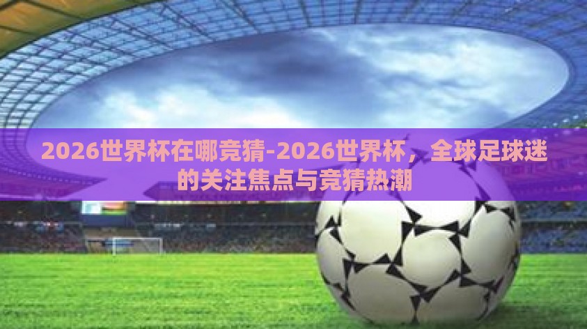 2026世界杯在哪竞猜-2026世界杯,全球足球迷的关注焦点与竞猜热潮 2026世界杯在哪竞猜-2026世界杯,全球足球迷的关注焦点与竞猜热潮