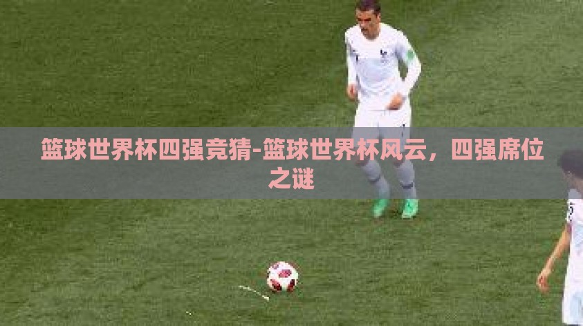 篮球世界杯四强竞猜-篮球世界杯风云，四强席位之谜