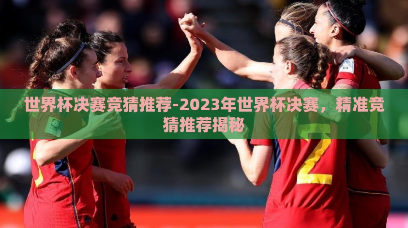 世界杯决赛竞猜推荐-2023年世界杯决赛,精准竞猜推荐揭秘 世界杯决赛竞猜推荐-2023年世界杯决赛,精准竞猜推荐揭秘