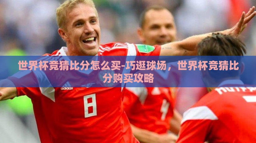 世界杯竞猜比分怎么买-巧逛球场，世界杯竞猜比分购买攻略