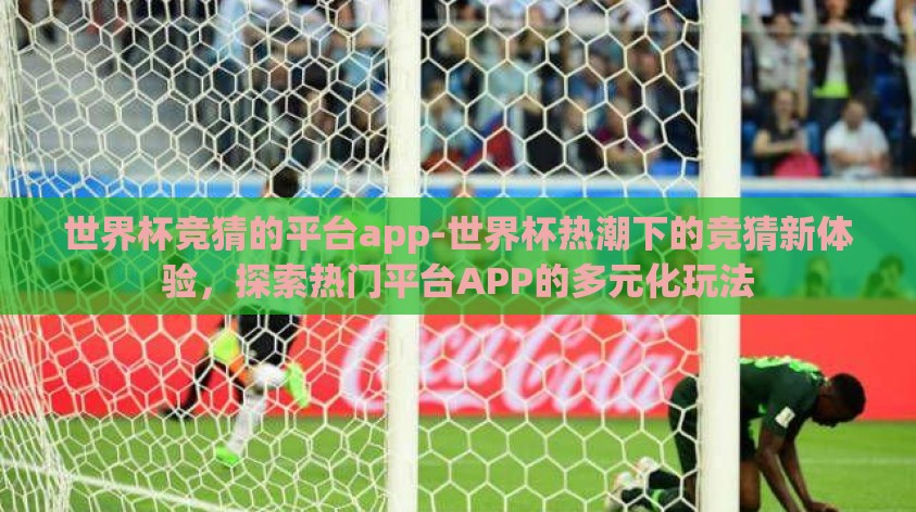 世界杯竞猜的平台app-世界杯热潮下的竞猜新体验,探索热门平台APP的多元化玩法 世界杯竞猜的平台app-世界杯热潮下的竞猜新体验,探索热门平台APP的多元化玩法