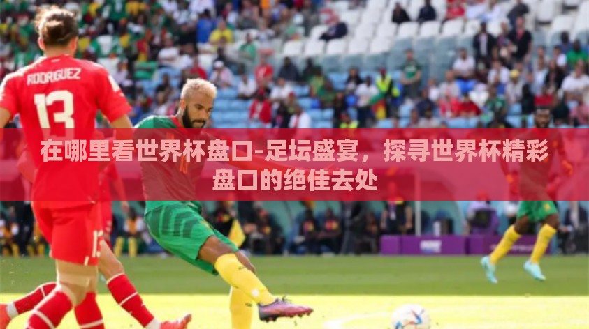 在哪里看世界杯盘口-足坛盛宴,探寻世界杯精彩盘口的绝佳去处 在哪里看世界杯盘口-足坛盛宴,探寻世界杯精彩盘口的绝佳去处