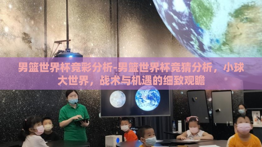 男篮世界杯竞彩分析-男篮世界杯竞猜分析，小球大世界，战术与机遇的细致观瞻