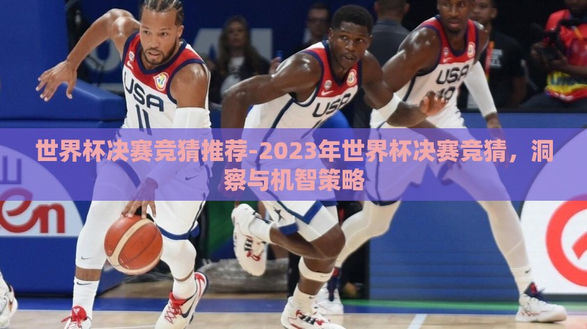 世界杯决赛竞猜推荐-2023年世界杯决赛竞猜，洞察与机智策略